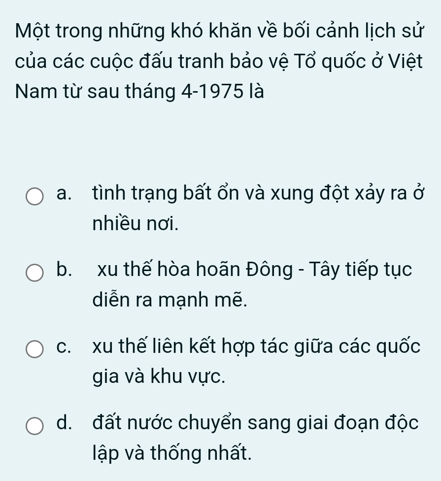 Một trong những khó khăn về bối cảnh lịch sử
của các cuộc đấu tranh bảo vệ Tổ quốc ở Việt
Nam từ sau tháng 4 -1975 là
a. tình trạng bất ổn và xung đột xảy ra ở
nhiều nơi.
b. xu thế hòa hoãn Đông - Tây tiếp tục
diễn ra mạnh mẽ.
c. xu thế liên kết hợp tác giữa các quốc
gia và khu vực.
d. đất nước chuyển sang giai đoạn độc
ập và thống nhất.