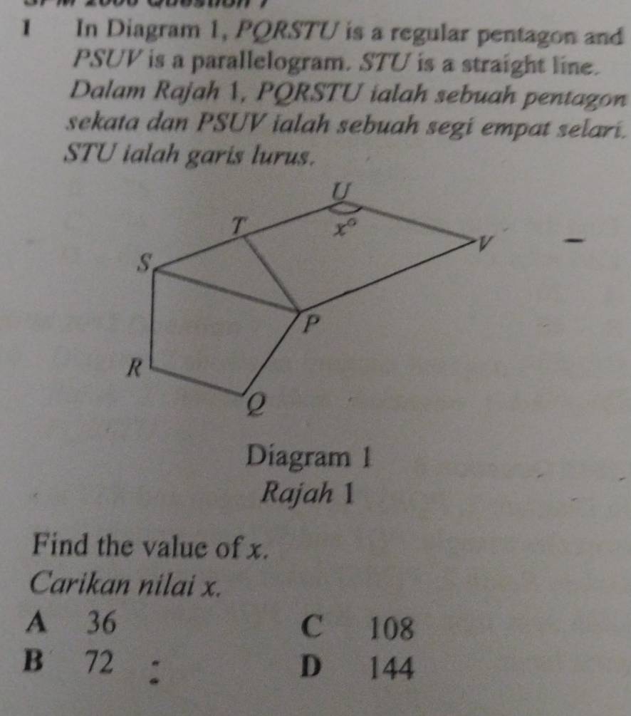 In Diagram 1, PQRSTU is a regular pentagon and
PSUV is a parallelogram. STU is a straight line.
Dalam Rajah 1, PQRSTU ialah sebuah pentagon
sekata dan PSUV ialah sebuah segi empat selari.
STU ialah garis lurus.
Diagram 1
Rajah 1
Find the value of x.
Carikan nilai x.
A 36 C 108
B 72 : D 144