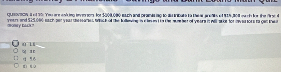 of 10: You are asking investors for $100,000 each and promising to distribute to them profits of $15,000 each for the first 4
years and $25,000 each per year thereafter. Which of the following is closest to the number of years it will take for investors to get their
money back?
a) 16
b) 3.0
c) 5.6
d) 8 0