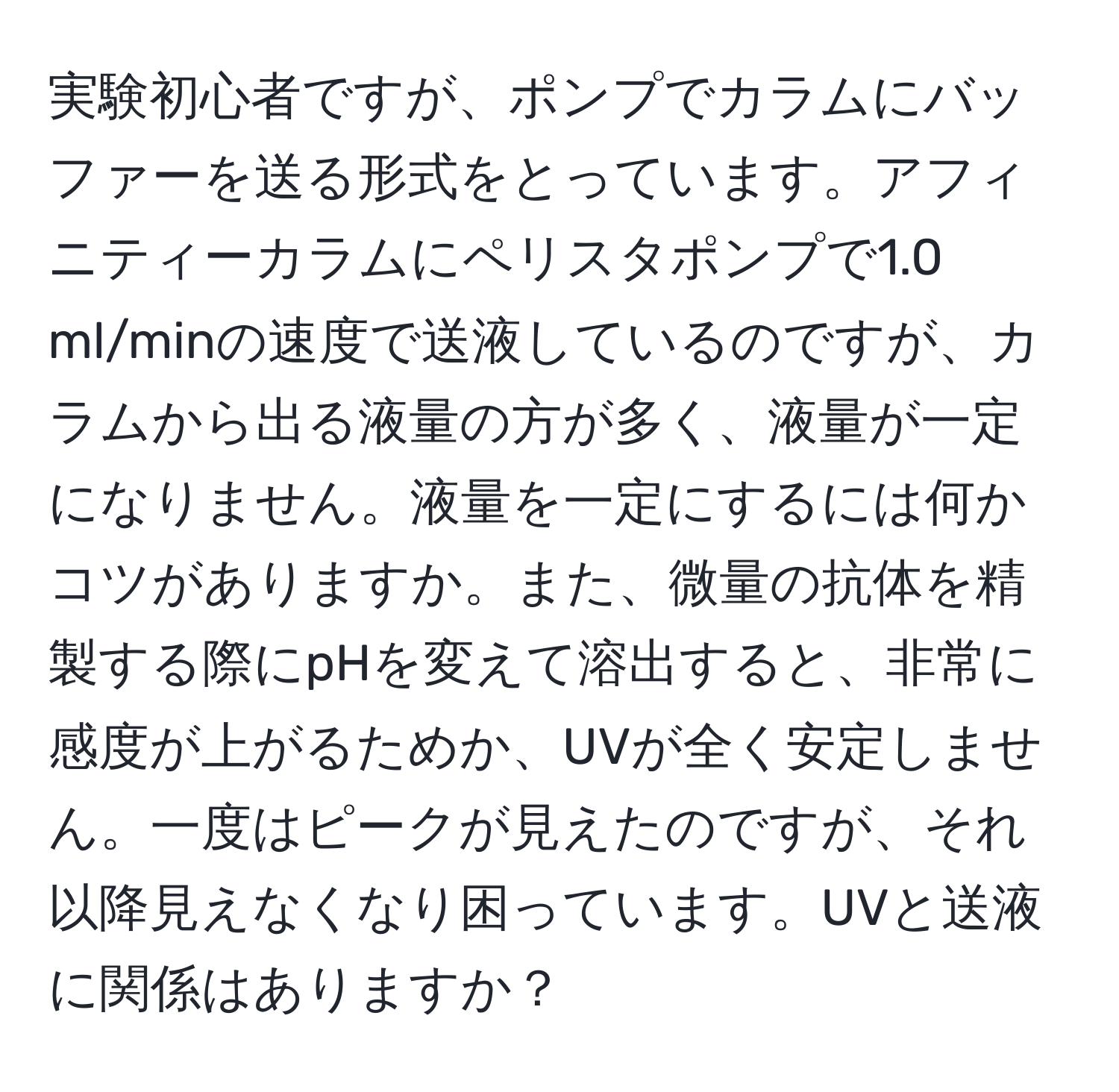 実験初心者ですが、ポンプでカラムにバッファーを送る形式をとっています。アフィニティーカラムにペリスタポンプで1.0 ml/minの速度で送液しているのですが、カラムから出る液量の方が多く、液量が一定になりません。液量を一定にするには何かコツがありますか。また、微量の抗体を精製する際にpHを変えて溶出すると、非常に感度が上がるためか、UVが全く安定しません。一度はピークが見えたのですが、それ以降見えなくなり困っています。UVと送液に関係はありますか？