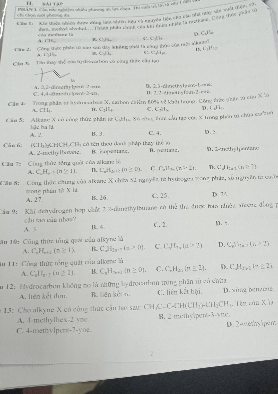 bài tập
PHÂN I. Cầu trắc nghiệm nhiều phương án lựa chọn. Thí sinh trả lời từ câu 1 đến có
Cầu 1:  Khí thiên nhiên được dùng làm nhiên liệu và nguyên liệu cho các nhà máy sản xuất điện, sử.
chi chọn một phương ản.
đam, methyI alcohol....Thành phần chính của khí thiên nhiên là methane. Công thức phân tử
D.
của methane là C_6H_6.
A. CH_4.
B. C_2H_4. C. C_2H_2.
Câu 2: Công thức phân tử nào sau đây không phải là công thức của một alkane?
D. C_5H_12.
A. C_2H_6.
B. C_3H_6. C. C_4H_10.
Câu 3: Tên thay thể của hydrocarbon có công thức cầu tạo
là
A. 2,2-dimethylpent-2-ene. B. 2,3-dimethylpent-1-ene.
C. 4.4-dimethylpent-2-en. D. 2,2-dimethylbut-2-ene.
Câu 4: Trong phân tử hydrocarbon X, carbon chiếm 80% về khối lượng. Công thức phân tử của X là
A. CH_4. B. C_2H_4. C. C_2H_6. D. C_6H_6.
Câu 5: Alkane X có công thức phân tử C_6H_14 Số công thức cầu tạo của X trong phân tử chứa carbon
bậc ba là
A. 2. B. 3. C. 4. D. 5.
Câu 6: (CH_3)_2CHCH_2CH_3 có tên theo danh pháp thay thể là
A. 2-methylbutane. B. isopentane. B. pentane. D. 2-methylpentane.
Câu 7: Công thức tổng quát của alkane là
A. C_nH_n+2(n≥ 1). B. C_nH_2n+2(n≥ 0). C. C_nH_2n(n≥ 2). D. C_nH_2n-2(n≥ 2).
Câu 8: Công thức chung của alkane X chứa 52 nguyên tử hydrogen trong phân, số nguyên tử carbe
trong phân tử X là
C. 25.
A. 27. B. 26. D. 24.
Câu 9: Khi dehydrogen hợp chất 2,2-dimethylbutane có thể thu được bao nhiêu alkene đồng p
cấu tạo của nhau?
A. 3. B. 4.
C. 2. D. 5.
ầu 10: Công thức tổng quát của alkyne là
A. C_nH_n+2(n≥ 1). B. C_nH_2n+2(n≥ 0). C. C_nH_2n(n≥ 2). D. C_nH_2n-2(n≥ 2).
âu 11: Công thức tổng quát của alkene là
A. C_nH_n+2(n≥ 1). B. C_nH_2n+2(n≥ 0). C. C_nH_2n(n≥ 2). D. C_nH_2n-2(n≥ 2).
u 12: Hydrocarbon không no là những hydrocarbon trong phân tử có chứa
A. liên kết đơn. B. liên kết σ. C. liên kết bội. D. vòng benzene.
13: Cho alkyne X có công thức cấu tạo sau: CH_3Cequiv C-CH(CH_3)-CH_2CH_3. Tên của X là
A. 4-methylhex-2-yne. B. 2-methylpent-3-yne.
C. 4-methylpent-2-yne. D. 2-methylpent-