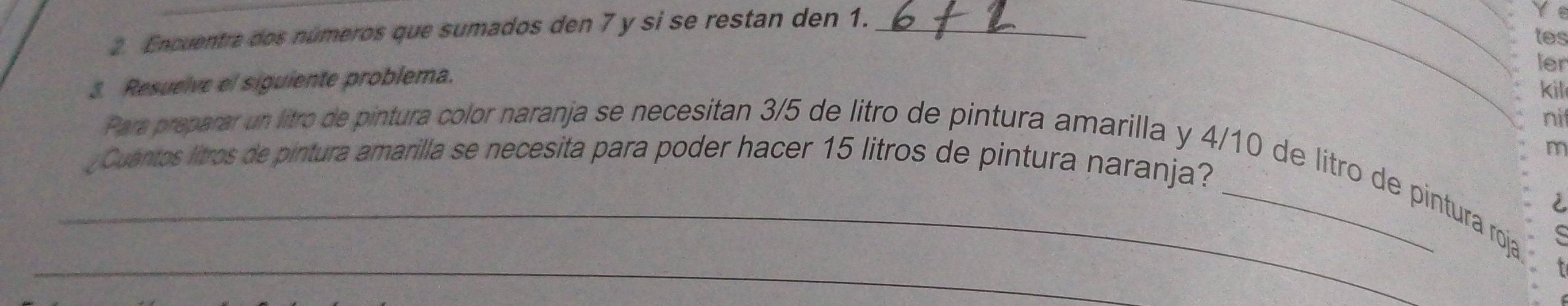 Enquentra dos números que sumados den 7 y si se restan den 1._ 
_Y e 
tes 
3. Resuelve el siguiente problema. 
ler 
kill 
nit 
m 
¿ Cuantos litros de pintura amarilla se necesita para poder hacer 15 litros de pintura naranja? 
_Para preparar un litro de pintura color naranja se necesitan 3/5 de litro de pintura amarilla y 4/10 de litro de pintura roja 
è 
_