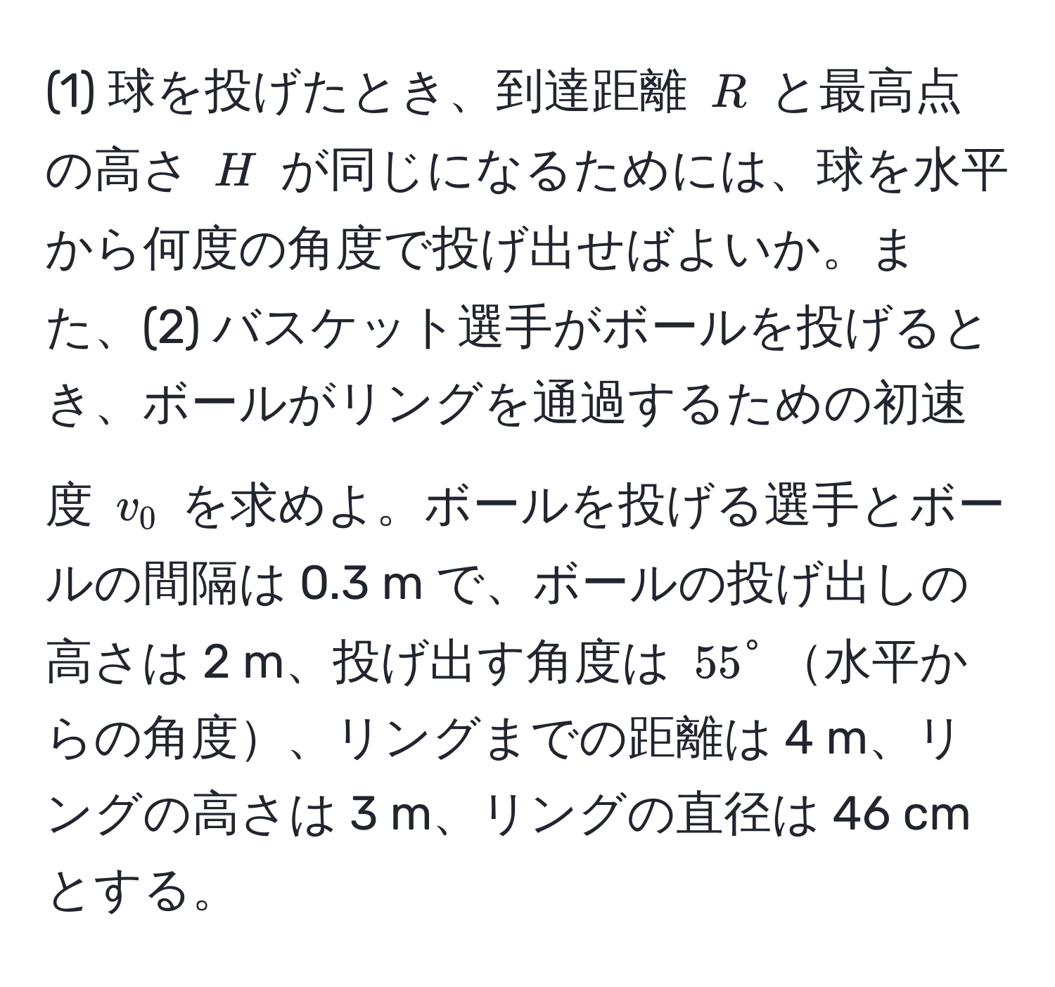 (1) 球を投げたとき、到達距離 $R$ と最高点の高さ $H$ が同じになるためには、球を水平から何度の角度で投げ出せばよいか。また、(2) バスケット選手がボールを投げるとき、ボールがリングを通過するための初速度 $v_0$ を求めよ。ボールを投げる選手とボールの間隔は 0.3 m で、ボールの投げ出しの高さは 2 m、投げ出す角度は $55°$水平からの角度、リングまでの距離は 4 m、リングの高さは 3 m、リングの直径は 46 cm とする。