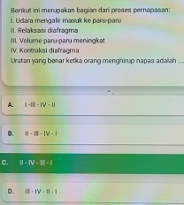 Berikut ini merupakan bagian dari proses pernapasan:
L. Udara mengalir masuk ke paru-paru
II. Relaksasi diafragma
III. Volume paru-paru meningkat
IV. Kontraksi diafragma
Urutan yang benar ketka orang menghirup napas adalah .,
A. |-I||-IV-||
B. ||-1||-|V-1
C. II=IV=□ =1
D. IV-1V-11|-1