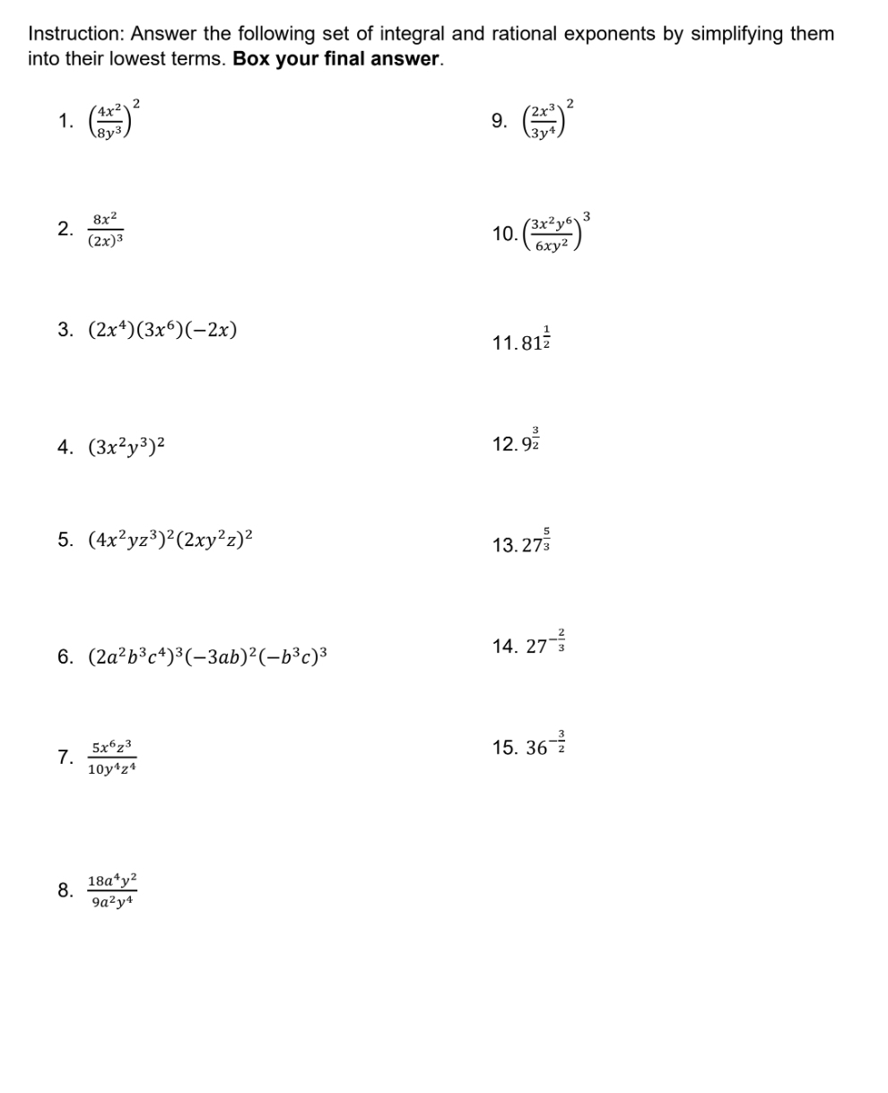 Instruction: Answer the following set of integral and rational exponents by simplifying them 
into their lowest terms. Box your final answer. 
1. ( 4x^2/8y^3 )^2 ( 2x^3/3y^4 )^2
9. 
2. frac 8x^2(2x)^3 10. ( 3x^2y^6/6xy^2 )^3
3. (2x^4)(3x^6)(-2x) 11. 81^(frac 1)2
4. (3x^2y^3)^2 12. 9^(frac 3)2
5. (4x^2yz^3)^2(2xy^2z)^2 13. 27^(frac 5)3
6. (2a^2b^3c^4)^3(-3ab)^2(-b^3c)^3
14. 27^(-frac 2)3
7.  5x^6z^3/10y^4z^4 
15. 36^(-frac 3)2
8.  18a^4y^2/9a^2y^4 