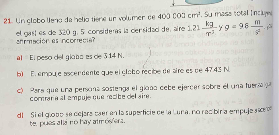 Un globo lleno de helio tiene un volumen de 400000cm^3. Su masa total (incluyen
el gas) es de 320 g. Si consideras la densidad del aire 1.21  kg/m^3  y g=9.8 m/s^2  ,¿Cá
□ 
afirmación es incorrecta?
a) El peso del globo es de 3.14 N.
b) El empuje ascendente que el globo recibe de aire es de 47.43 N.
c) Para que una persona sostenga el globo debe ejercer sobre él una fuerza igua
contraria al empuje que recibe del aire.
d) Si el globo se dejara caer en la superficie de la Luna, no recibiría empuje ascend
te, pues allá no hay atmósfera.