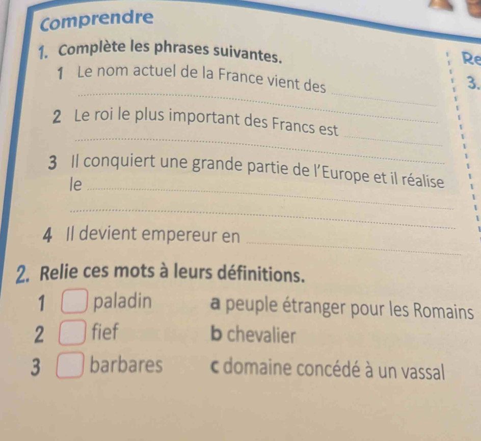 Comprendre
1. Complète les phrases suivantes. Re
_
_
1 Le nom actuel de la France vient des
3.
_
_
2 Le roi le plus important des Francs est
3 Il conquiert une grande partie de l'Europe et il réalise
le_
_
_
4 Il devient empereur en
2. Relie ces mots à leurs définitions.
1 paladin a peuple étranger pour les Romains
2 fief b chevalier
3 barbares c domaine concédé à un vassal