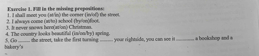 Fill in the missing prepositions: 
1. I shall meet you (at/in) the corner (in/of) the street. 
2. I always come (at/to) school (by/on)foot. 
3. It never snows here(at/on) Christmas. 
4. The country looks beautiful (in/on/by) spring. 
5. Go _.. the street, take the first turning .... ..... your rightside, you can see it _a bookshop and a 
bakery’s