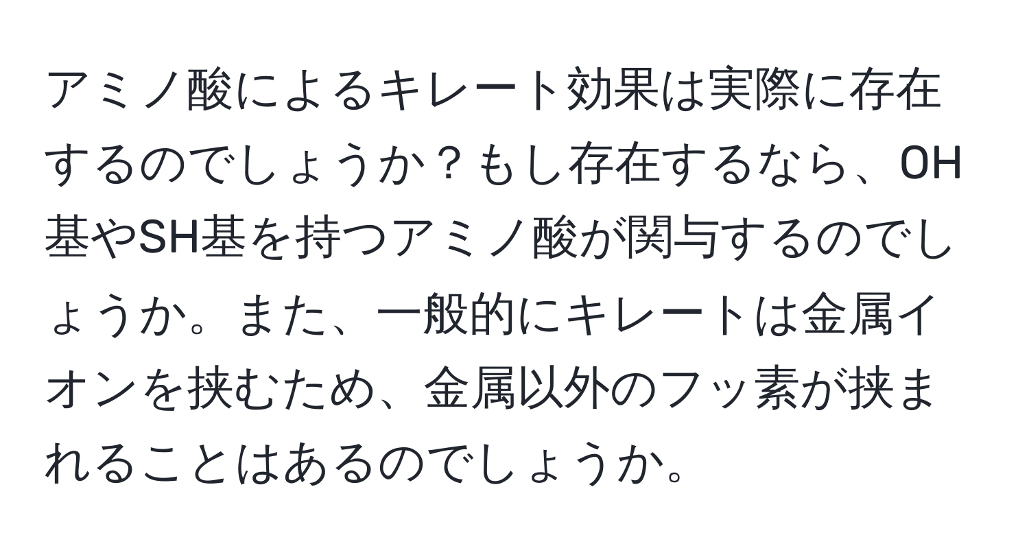 アミノ酸によるキレート効果は実際に存在するのでしょうか？もし存在するなら、OH基やSH基を持つアミノ酸が関与するのでしょうか。また、一般的にキレートは金属イオンを挟むため、金属以外のフッ素が挟まれることはあるのでしょうか。