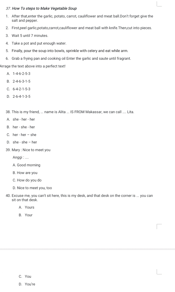 How To steps to Make Vegetable Soup
1. After that,enter the garlic, potato, carrot, cauliflower and meat ball.Don’t forget give the
salt and pepper.
2. First,peel garlic,potato,carrot,cauliflower and meat ball with knife.Then,cut into pieces.
3. Wait 5 until 7 minutes.
4. Take a pot and put enough water.
5. Finally, pour the soup into bowls, sprinkle with celery and eat while arm.
6. Grab a frying pan and cooking oil Enter the garlic and saute until fragrant.
Arrage the text above into a perfect text!
A. 1 -4 -6 -2 -5 -3
B. 2 -4 -6 -3 -1 -5
C. 6 -4 -2 -1 -5 -3
D. 2 -6 -4 -1 -3 -5
38. This is my friend, ... name is Alita ... IS FROM Makassar, we can call .... Lita.
A. she - her - her
B. her - she - her
C. her - her - she
D. she - she — her
39. Mary : Nice to meet you
Anggi : ....
A. Good morning
B. How are you
C. How do you do
D. Nice to meet you, too
40. Excuse me, you can't sit here, this is my desk, and that desk on the corner is ... you car
sit on that desk.
A. Yours
B. Your
C. You
D. You're