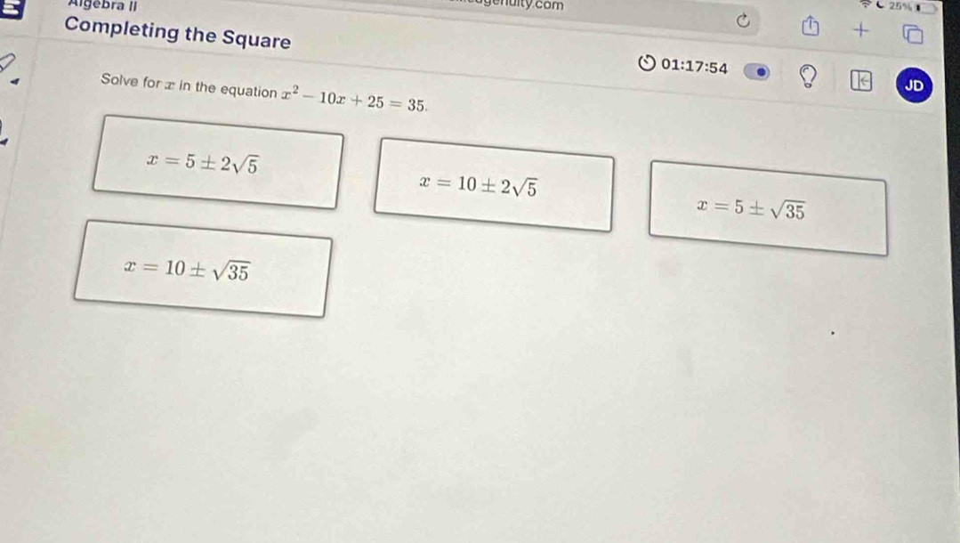 Algebra II
nuity com
25%
+
Completing the Square
01:17:54 
Solve for x in the equation x^2-10x+25=35. 
JD
x=5± 2sqrt(5)
x=10± 2sqrt(5)
x=5± sqrt(35)
x=10± sqrt(35)