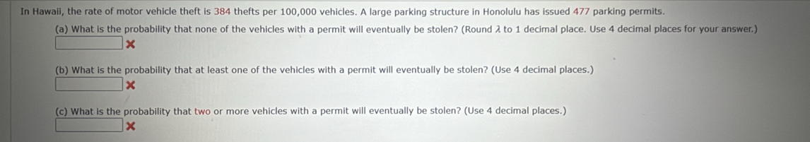 In Hawaii, the rate of motor vehicle theft is 384 thefts per 100,000 vehicles. A large parking structure in Honolulu has issued 477 parking permits. 
(a) What is the probability that none of the vehicles with a permit will eventually be stolen? (Round λ to 1 decimal place. Use 4 decimal places for your answer.)
□ x
(b) What is the probability that at least one of the vehicles with a permit will eventually be stolen? (Use 4 decimal places.)
□ x
(c) What is the probability that two or more vehicles with a permit will eventually be stolen? (Use 4 decimal places.) 
□ x