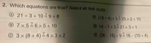 Which equations are true? Salect all that opply
A 21/ 3+10overset ?=9+8
ω (10+4)* 3=25* 2+10
7* 5=6* 5+10
14+7* 3=21+3+1
3* (8+4)overset ?=4* 3* 2
(36-18)/ 9=16-(10+4)