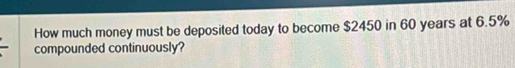 How much money must be deposited today to become $2450 in 60 years at 6.5%
compounded continuously?