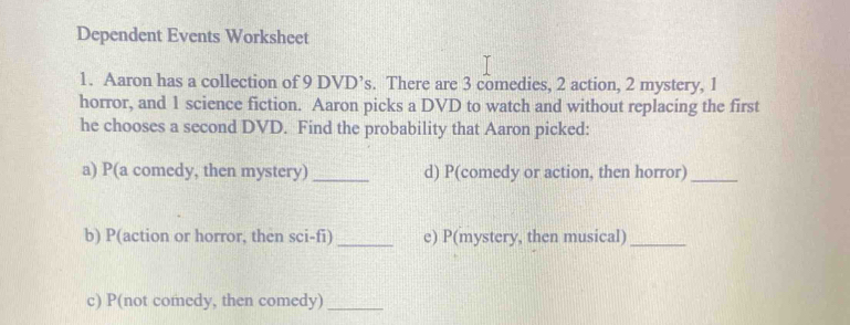 Dependent Events Worksheet 
1. Aaron has a collection of 9 DVD’s. There are 3 comedies, 2 action, 2 mystery, 1
horror, and 1 science fiction. Aaron picks a DVD to watch and without replacing the first 
he chooses a second DVD. Find the probability that Aaron picked: 
a) P(a comedy, then mystery) _d) P(comedy or action, then horror)_ 
b) P(action or horror, then sci-fi) _e) P(mystery, then musical)_ 
c) P(not comedy, then comedy)_