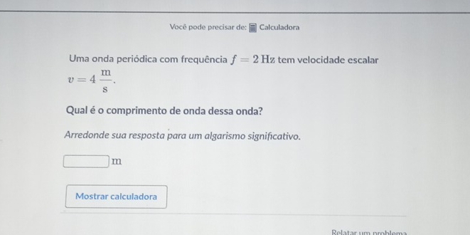 Você pode precisar de: Calculadora 
Uma onda periódica com frequência f=2Hz tem velocidade escalar
v=4 m/s . 
Qual é o comprimento de onda dessa onda? 
Arredonde sua resposta para um algarismo significativo.
□ m
Mostrar calculadora 
Rolatar um problem