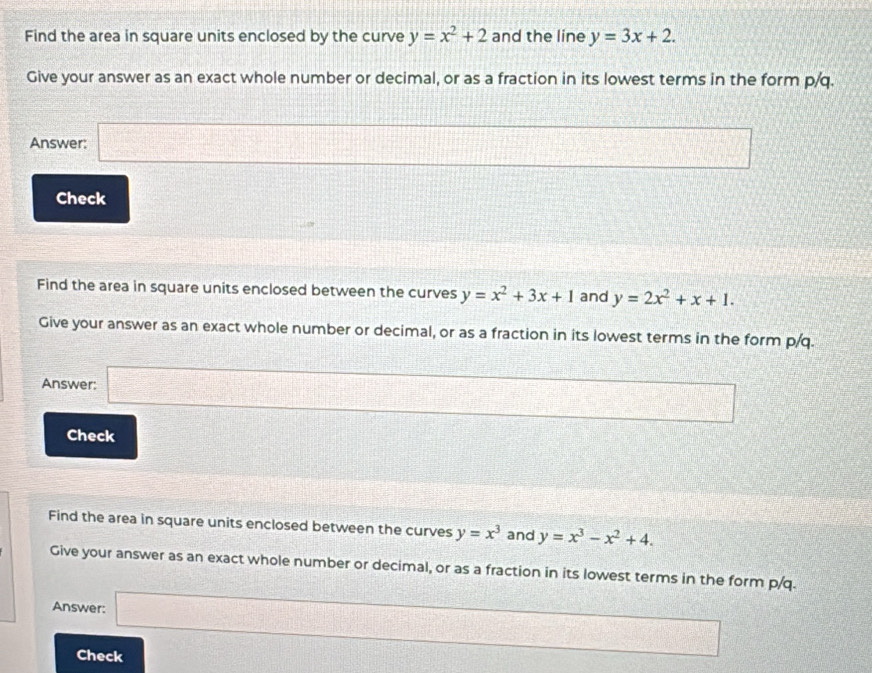 Find the area in square units enclosed by the curve y=x^2+2 and the line y=3x+2. 
Give your answer as an exact whole number or decimal, or as a fraction in its lowest terms in the form p/q. 
Answer: □ 
Check 
Find the area in square units enclosed between the curves y=x^2+3x+1 and y=2x^2+x+1. 
Give your answer as an exact whole number or decimal, or as a fraction in its lowest terms in the form p/q. 
Answer: □ □ 
Check 
Find the area in square units enclosed between the curves y=x^3 and y=x^3-x^2+4. 
Give your answer as an exact whole number or decimal, or as a fraction in its lowest terms in the form p/q. 
Answer: □ 
Check