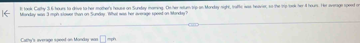 It took Cathy 3.6 hours to drive to her mother's house on Sunday morning. On her return trip on Monday night, traffic was heavier, so the trip took her 4 hours. Her average speed o 
Monday was 3 mph slower than on Sunday. What was her average speed on Monday? 
Cathy's average speed on Monday was □ mph.