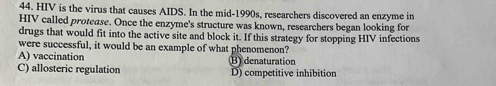 HIV is the virus that causes AIDS. In the mid-1990s, researchers discovered an enzyme in
HIV called protease. Once the enzyme's structure was known, researchers began looking for
drugs that would fit into the active site and block it. If this strategy for stopping HIV infections
were successful, it would be an example of what phenomenon?
A) vaccination B) denaturation
C) allosteric regulation D) competitive inhibition