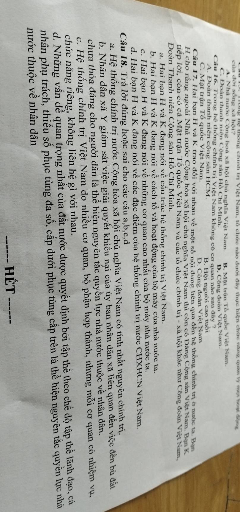 nệ thông chính trị Việt Nam, tổ chức nào dưới đây thực hiện chức nang quan ly một hoạt động
của đời sống xã hội?
A. Nhà nước Cộng hoà xã hội chủ nghĩa Việt Nam. B. Mặt trận Tổ quốc Việt Nam.
C. Đoàn thanh niên Cộng sản Hồ Chí Minh.
D. Công đoàn Việt Nam.
Câu 16. Trong hệ thống chính trị Việt Nam không có cơ quan nào sau đây ?
A. Đoàn thanh niên cộng sản HCM.
C. Mặt trận Tổ quốc Việt Nam. B. Hội người cao tuổi
D. Công đoàn Việt Nam
Câu 17. Hai bạn H và K trao đổi với nhau về một số nội dung liên qua đến hệ thống chính trị ở nước ta. Bạn
H cho rằng ngoài Nhà nước Cộng hòa xã hội chủ nghĩa Việt Nam thì còn có Đảng Cộng sản Việt Nam. Ban K
liếp lời, còn có cả Mặt trận Tổ quốc Việt Nam và các tổ chức chính trị - xã hội khác như Công đoàn Việt Nam,
Đoàn Thanh niên Cộng sản Hồ Chí Minh.
a. Hai bạn H và K đang nói về cấu trúc hệ thống chính trị Việt Nam.
b. Hai bạn H và K đang nói về cách tổ và hoạt động của bộ máy của nhà nước ta.
c. Hai bạn H và K đang nói về những cơ quan cao nhất của bộ máy nhà nước ta.
d. Hai bạn H và K đang nói về các đặc điểm của hệ thống chính trị nước CHXHCN Việt Nam.
Câu 18. Trả lời đúng hoặc sai cho các câu a,b,c,d
a. Hệ thống chính trị nước Cộng hòa xã hội chủ nghĩa Việt Nam có tính nhất nguyên chính trị.
b. Nhân dân xã Y giám sát việc giải quyết khiếu nại của ủy ban nhân dân xã liên quan đến việc đền bù đất
chưa thỏa đáng cho người dân là thể hiện nguyên tắc quyền lực nhà nước thuộc về nhân dân.
c. Hệ thống chính trị Việt Nam do nhiều cơ quan, bộ phận hợp thành, nhưng mỗi cơ quan có nhiệm vụ,
chức năng riêng, không liên hệ gì với nhau.
d. Những vấn đề quan trọng nhất của đất nước được quyết định bởi tập thể theo chế độ tập thể lãnh đạo, cá
nhân phụ trách, thiểu số phục tùng đa số, cấp dưới phục tùng cấp trên là thể hiện nguyên tắc quyền lực nhà
nước thuộc về nhân dân
_Hét_