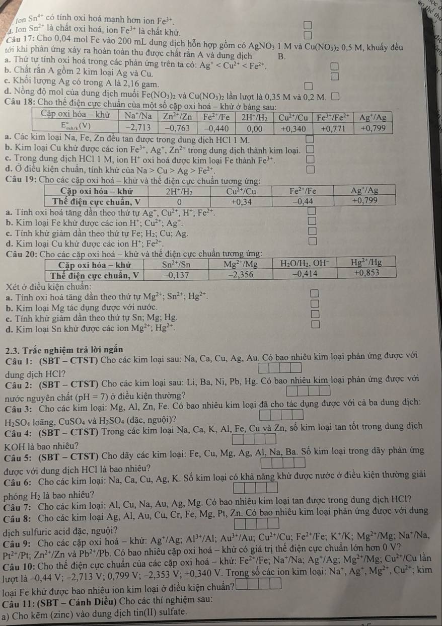 Ion Sn^(4+) có tính oxi hoá mạnh hơn ion Fe^(3+)
4. Ion Sn^(2+) là chất oxi hoá, ion Fe^(3+)la à chất khử.
*  Câu 17: Cho 0,04 mol Fe vào 200 mL dung dịch hỗn hợp gồm có AgNO_31M và Cu(NO_3)
tới khí phản ứng xảy ra hoàn toàn thu được chất rắn A và dung dịch B. 02 0,5 M, khuẩy đều
a. Thứ tự tính oxi hoá trong các phản ứng trên ta có: Ag^+
b. Chất rắn A gồm 2 kim loại Ag và Cu.
 □ /□  
e. Khổi lượng Ag có trong A là 2,16 gam.
d. Nổng độ mol của dung dịch muối Fe e(NO_3)_2 và Cu(NO_3)_2 lần lượt là 0,35Mva0,2M. □
Câu 18: Cho thể điện cực chuẩn củ
u tan được trong dung dịch HCl 1 M.
b. Kim loại Cu khử được các ion Fe^(3+),Ag^+,Zn^(2+) trong dung dịch thành kim loại. □
c. Trong dung dịch HCl 1 M, ion H* oxi hoá được kim loại Fe thành Fe^(3+). □
d. Ở điều kiện chuẩn, tính khử của Na>Cu>Ag>Fe^(2+) □
Câu 19:
a.tăng dần theo thứ tự Ag^+,Cu^(2+),H^+;Fe^(2+).
b. Kim loai Fe khử được các ion H^+;Cu^(2+);Ag^+.
□
c. Tính khử giảm dần theo thứ tự Fe; H_2;C; Ag.
□
d. Kim loai Cu khử được các ion H^+;Fe^(2+).
□
C
X
a. Tính oxi hoá tăng dân theo thứ tự Mg^(2+);Sn^(2+);Hg^(2+).
b. Kim loại Mg tác dụng được với nước.
e. Tính khử giảm dân theo thứ tự Sn; Mg; Hg.
d. Kim loại Sn khử được các ion Mg^(2+);Hg^(2+).
2.3. Trắc nghiệm trả lời ngắn
Câu 1: (S BT-CTST) ) Cho các kim loại sau: Na, Ca, Cu, Ag, Au. Có bao nhiêu kim loại phản ứng được với
|
dung dịch HCl?
Câu 2: (SBT - CTST) Cho các kim loại sau: Li, Ba, Ni, Pb, Hg. Có bao nhiêu kim loại phản ứng được với
nước nguyên chất (pH=7) ở điều kiện thường?
Câu 3: Cho các kim loại: Mg, Al, Zn, Fe. Có bao nhiêu kim loại đã cho tác dụng được với cả ba dung dịch:
H_2SO_4 4 loãng, CuSO_4 và H_2SO 4 (đặc, nguhat Odot 1) 12
Câu 4: (SBT - CTST) Trong các kim loại Na, Ca, K, Al, Fe, Cu và Zn, số kim loại tan tốt trong dung dịch
KOH là bao nhiêu?
Câu 5: (SBT - CTST) Cho dãy các kim loại: Fe, C u. Mg, Ag, Al, Na, Ba. Số kim loại trong dãy phản ứng
được với dung dịch HCl là bao nhiêu?
Câu 6: Cho các kim loại: Na, Ca, Cu, Ag, K. Số kim loại có khả năng khử được nước ở điều kiện thường giải
phóng H₂ là bao nhiêu?
Câu 7: Cho các kim loại: Al, Cu, Na, Au, Ag, Mg. Có bao nhiêu kim loại tan được trong dung dịch HCl?
Câu 8: Cho các kim loại Ag.A Al, Au, Cu, Cr, Fe, Mg, Pt, Zn. Có bao nhiêu kim loại phản ứng được với dung
dịch sulfuric acid đặc, nguội?
Câu 9: Cho các cặp oxi hoá - khử: Ag^+/ Ag; Al^(3+)/Al. Au^(3+)/Au;Cu^(2+)/Cu;Fe^(2+) Fe: K⁺/K; Mg^(2+)/Mg; Na*/Na,
Pt^(2+)/Pt; Zn^(2+)/Zn và Pb^(2+)/Pb 6. Có bao nhiều cặp oxi hoá - khử có giá trị thế điện cực chuẩn lớn hơn 0 V?
Câu 10: Cho thế điện cực chuẩn của các cặp oxi hoá - khử: Fe^(2+)/Fe; Na⁺/Na; Ag^+/Ag;Mg^(2+)/Mg;Cu^(2+)/Cu lần
lượt là -0,44 V; −2,713 V; 0,799 V; −2,353 V; +0, 340 V. Trong số các ion kim loại: Na^+,Ag^+,Mg^(2+),Cu^(2+); kim
loại Fe khử được bao nhiêu ion kim loại ở điều kiện chuẩn? □ □ □
Câu 11: (SBT - Cánh Diều) Cho các thí nghiệm sau:
a) Cho kēm (zinc) vào dung dịch tin(II) sulfate.