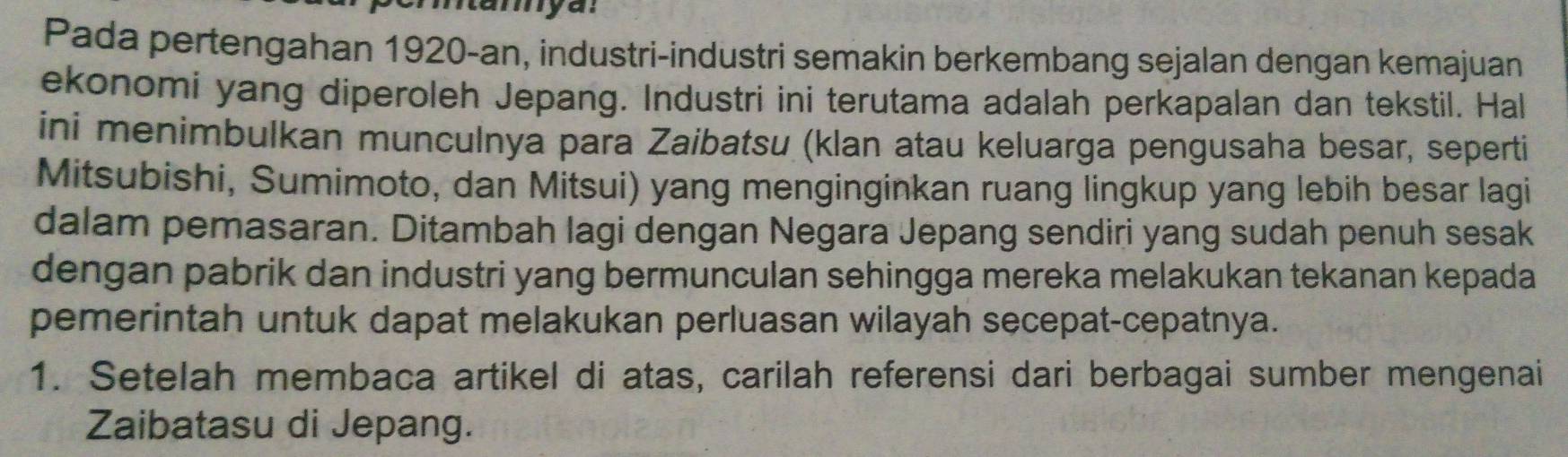 ntamya: 
Pada pertengahan 1920-an, industri-industri semakin berkembang sejalan dengan kemajuan 
ekonomi yang diperoleh Jepang. Industri ini terutama adalah perkapalan dan tekstil. Hal 
ini menimbulkan munculnya para Zaibatsu (klan atau keluarga pengusaha besar, seperti 
Mitsubishi, Sumimoto, dan Mitsui) yang menginginkan ruang lingkup yang lebih besar lagi 
dalam pemasaran. Ditambah lagi dengan Negara Jepang sendiri yang sudah penuh sesak 
dengan pabrik dan industri yang bermunculan sehingga mereka melakukan tekanan kepada 
pemerintah untuk dapat melakukan perluasan wilayah secepat-cepatnya. 
1. Setelah membaca artikel di atas, carilah referensi dari berbagai sumber mengenai 
Zaibatasu di Jepang.