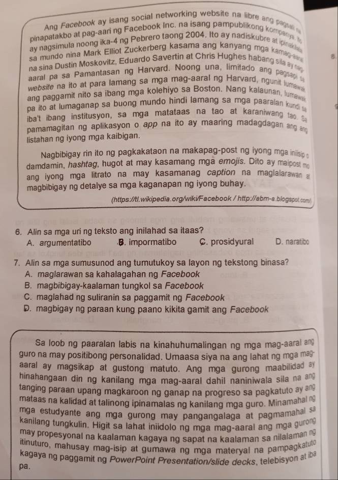 Ang Facebook ay isang social networking website na libre ang pagsal n
pinapatakbo at pag-aari ng Facebook Inc, na isang pampublikong kompanys. t
ay nagsimula noong ika-4 ng Pebrero taong 2004. Ito ay nadiskubre at ipinak
sa mundo nina Mark Elliot Zuckerberg kasama ang kanyang mga kama  
B.
na sina Dustin Moskovitz, Eduardo Savertin at Chris Hughes habang sila ay rag
aaral pa sa Pamantasan ng Harvard. Noong una, limitado ang pagsap a
website na ito at para lamang sa mga mag-aaral ng Harvard, ngunit lumawa
ang paggamit nito sa ibang mga kolehiyo sa Boston. Nang kalaunan, lumaw
pa ito at lumaganap sa buong mundo hindi lamang sa mga paaralan kundi 
iba't ibang institusyon, sa mga matataas na tao at karaniwang tao S
pamamagitan ng aplikasyon o app na ito ay maaring madagdagan ang a d
listahan ng iyong mga kaibigan.
Nagbibigay rin ito ng pagkakataon na makapag-post ng iyong mga iniisip 
damdamin, hashtag, hugot at may kasamang mga emojis. Dito ay maipost m
ang iyong mga litrato na may kasamanag caption na maglalarawan a
magbibigay ng detalye sa mga kaganapan ng iyong buhay.
(https://tl.wikipedia.org/wiki/Facebook / http://abm-a.blogspot.com/
6. Alin sa mga uri ng teksto ang inilahad sa itaas?
A. argumentatibo B. impormatibo C. prosidyural D. naratibo
7. Alin sa mga sumusunod ang tumutukoy sa layon ng tekstong binasa?
A. maglarawan sa kahalagahan ng Facebook
B. magbibigay-kaalaman tungkol sa Facebook
C. maglahad ng suliranin sa paggamit ng Facebook
D. magbigay ng paraan kung paano kikita gamit ang Facebook
Sa loob ng paaralan labis na kinahuhumalingan ng mga mag-aaral ang
guro na may positibong personalidad. Umaasa siya na ang lahat ng mga ma
aaral ay magsikap at gustong matuto. Ang mga gurong maabilidad l
hinahangaan din ng kanilang mga mag-aaral dahil naniniwala sila na an
tanging paraan upang magkaroon ng ganap na progreso sa pagkatuto ay ang
mataas na kalidad at talinong ipinamalas ng kanilang mga guro. Minamahal n
mga estudyante ang mga gurong may pangangalaga at pagmamahal sa 
kanilang tungkulin. Higit sa lahat iniidolo ng mga mag-aaral ang mga gurong
may propesyonal na kaalaman kagaya ng sapat na kaalaman sa nilalaman n
itinuturo, mahusay mag-isip at gumawa ng mga materyal na pampagkatuto
kagayang paggamit ng PowerPoint Presentation/slide decks. telebisyon at iba
pa.