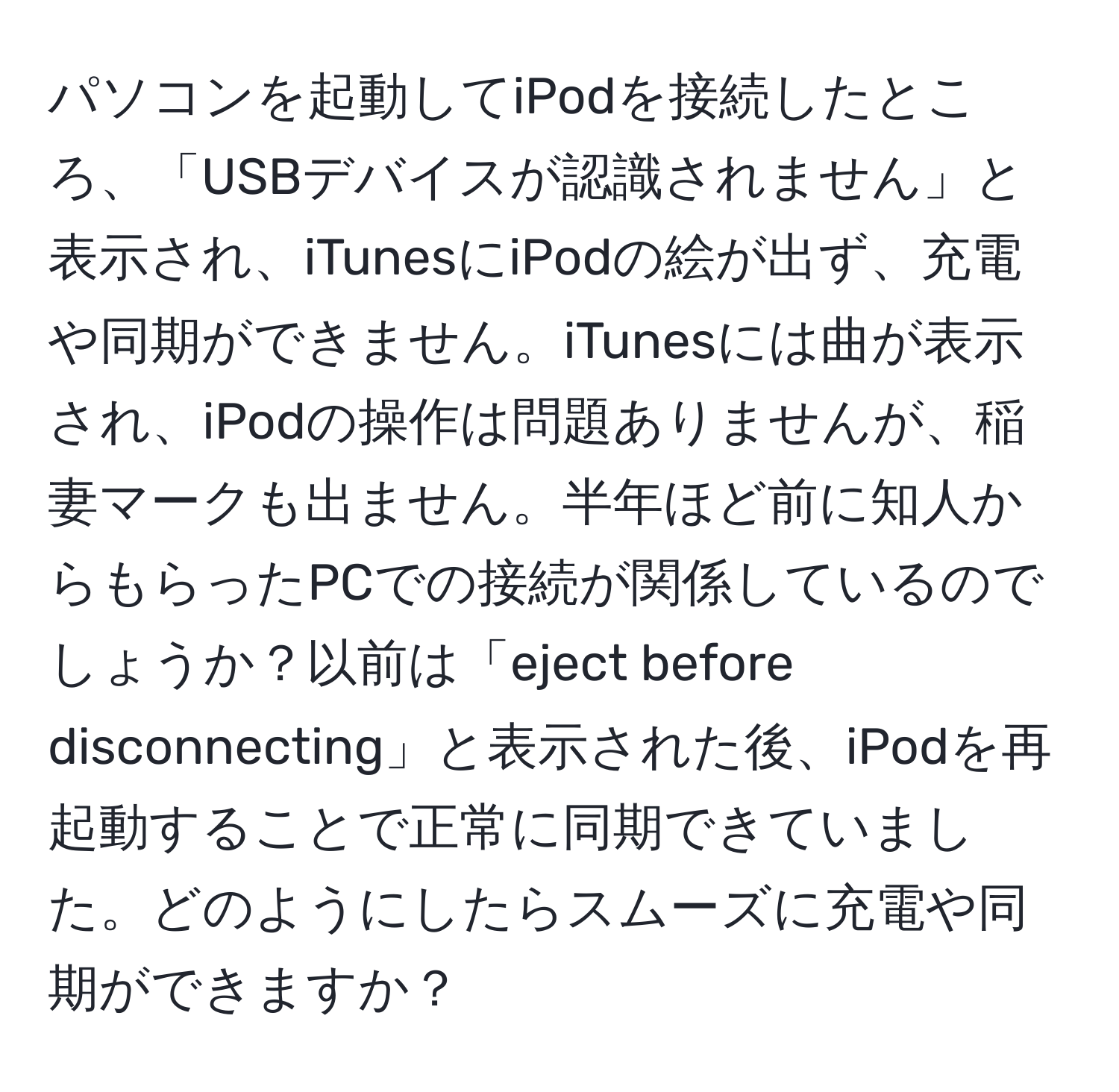 パソコンを起動してiPodを接続したところ、「USBデバイスが認識されません」と表示され、iTunesにiPodの絵が出ず、充電や同期ができません。iTunesには曲が表示され、iPodの操作は問題ありませんが、稲妻マークも出ません。半年ほど前に知人からもらったPCでの接続が関係しているのでしょうか？以前は「eject before disconnecting」と表示された後、iPodを再起動することで正常に同期できていました。どのようにしたらスムーズに充電や同期ができますか？