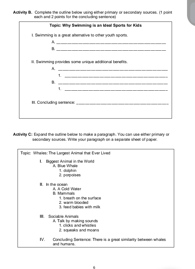 Activity B. Complete the outline below using either primary or secondary sources. (1 point
each and 2 points for the concluding sentence)
Topic: Why Swimming is an Ideal Sports for Kids
I. Swimming is a great alternative to other youth sports.
A._
B._
II. Swimming provides some unique additional benefits.
A._
1._
B._
1._
III. Concluding sentence:_
Activity C: Expand the outline below to make a paragraph. You can use either primary or
secondary sources. Write your paragraph on a separate sheet of paper.
Topic: Whales: The Largest Animal that Ever Lived
I. Biggest Animal in the World
A. Blue Whale
1. dolphin
2. porpoises
II. In the ocean
A. A Cold Water
B. Mam mals
1. breath on the surface
2. warm blooded
3. feed babies with milk
III. Sociable Animals
A Talk by making sounds
1. clicks and whistles
2. squeaks and moans
IV. Concluding Sentence: There is a great similarity between whales
and humans.
6