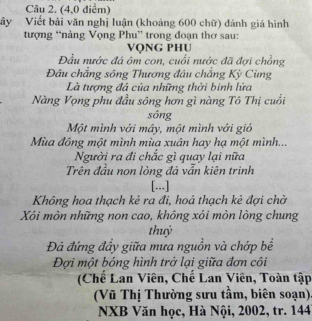 (4,0 điểm) 
ây Viết bài văn nghị luận (khoảng 600 chữ) đánh giá hình 
tượng “nàng Vọng Phu” trong đoạn thơ sau: 
VỌNG PHU 
Đầu nước đá ôm con, cuối nước đã đợi chồng 
Đâu chắng sông Thương đâu chắng Kỳ Cùng 
Là tượng đá của những thời binh lửa 
Nàng Vọng phu đầu sông hơn gì nàng Tô Thị cuối 
sông 
Một mình với mây, một mình với gió 
Mùa đông một mình mùa xuân hay hạ một mình... 
Người ra đi chắc gì quay lại nữa 
Trên đầu non lòng đả vẫn kiên trinh 
[...] 
Không hoa thạch kẻ ra đi, hoả thạch kẻ đợi chờ 
Xói mòn những non cao, không xói mòn lòng chung 
thuỷ 
Đả đứng đẩy giữa mưa nguồn và chớp bể 
Đợi một bóng hình trở lại giữa đơn côi 
(Chế Lan Viên, Chế Lan Viên, Toàn tập 
(Vũ Thị Thường sưu tầm, biên soạn), 
NXB Văn học, Hà Nội, 2002, tr. 144