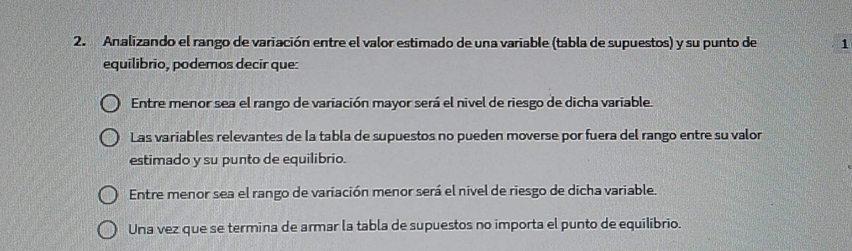 Analizando el rango de variación entre el valor estimado de una variable (tabla de supuestos) y su punto de 1
equilibrio, podemos decir que:
Entre menor sea el rango de variación mayor será el nivel de riesgo de dicha variable.
Las variables relevantes de la tabla de supuestos no pueden moverse por fuera del rango entre su valor
estimado y su punto de equilibrio.
Entre menor sea el rango de variación menor será el nivel de riesgo de dicha variable.
Una vez que se termina de armar la tabla de supuestos no importa el punto de equilibrio.