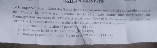 TéxTé Arguméntatié 
Le Groupe Scolaire le Saint des Saints de Soubré organise une journée culturelle au cours 
de laquelle la Fondatrice, marraine de la cérémonie donne une conférence sur 
l'immigration. Au cours de cette conférence, la conférencière s'adresse aux jeunes en ces 
termes : « L'immigration clandestine a des conséquences désastreuses ». 
1- Identifie le thème abordé par ce sufet. (2pts) 
2- Reformule la thèse de la conférencière. (4pts) 
3- Rédige ta production pour étayer ce point de vue. (14pts)