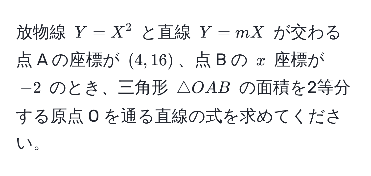 放物線 $Y = X^2$ と直線 $Y = mX$ が交わる点 A の座標が $(4, 16)$、点 B の $x$ 座標が $-2$ のとき、三角形 $△ OAB$ の面積を2等分する原点 O を通る直線の式を求めてください。