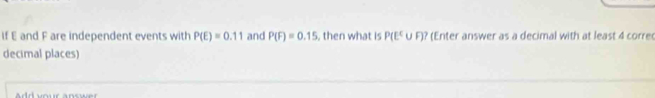 If E and F are independent events with P(E)=0.11 and P(F)=0.15 , then what is P(E^C∪ F)? (Enter answer as a decimal with at least 4 corre 
decimal places)