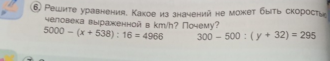 6 Решите уравнения. Какое из значений не может быть скорость 
человека выражкеннойвkm/h? Почему?
5000-(x+538):16=4966 300-500:(y+32)=295