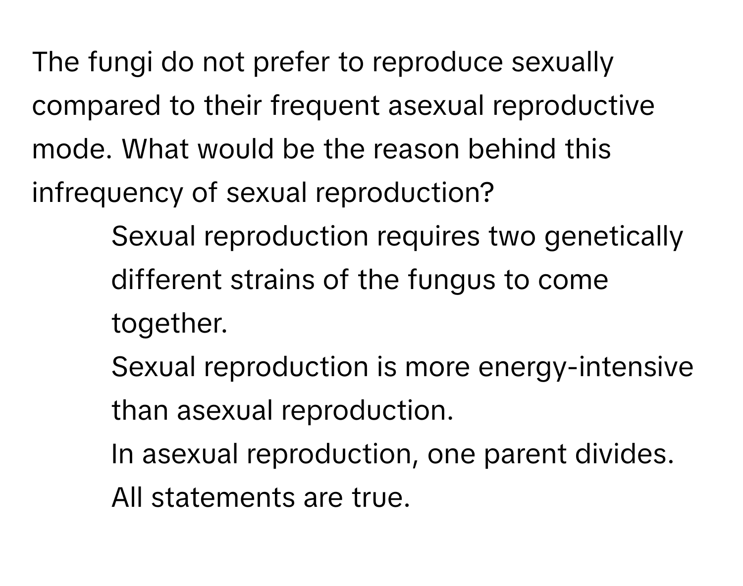 The fungi do not prefer to reproduce sexually compared to their frequent asexual reproductive mode. What would be the reason behind this infrequency of sexual reproduction?

1) Sexual reproduction requires two genetically different strains of the fungus to come together. 
2) Sexual reproduction is more energy-intensive than asexual reproduction. 
3) In asexual reproduction, one parent divides. 
4) All statements are true.