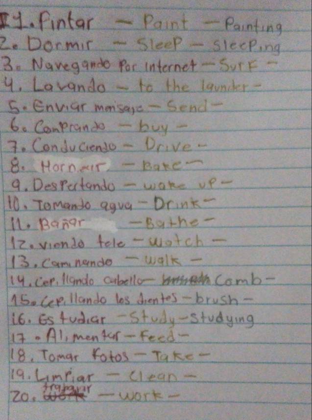 fintar - Paint - Painting 
2. Dormit - Sleep - sleeping 
3. Navegande for Internet-SurF- 
y. Lavando - to the launder - 
S. Envar mensage - Send- 
6. Compranto - buy - 
7. Conduciendo - Drive. 
8. Hornear - Baker 
9. Despurtando - wake vp- 
10. Temando agua - Drink- 
l1. Banar -Bather 
12. viondo tele - watch- 
13. Cam nende -walk - 
19. Cep, llando cubello- m Comb- 
15. Cee llando las dhentes - brush- 
i6. Estudiar - Study-studying 
1t. Al, mentar- Feed- 
18. Tomar fotos- Take - 
19. umpar -clean - 
Z0. seakaur 
-work-