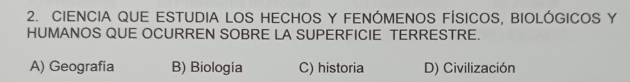 CIENCIA QUE ESTUDIA LOS HECHOS Y FENÓMENOS FÍSICOS, BIOLÓGICOS Y
HUMANOS QUE OCURREN SOBRE LA SUPERFICIE TERRESTRE.
A) Geografia B) Biología C) historia D) Civilización