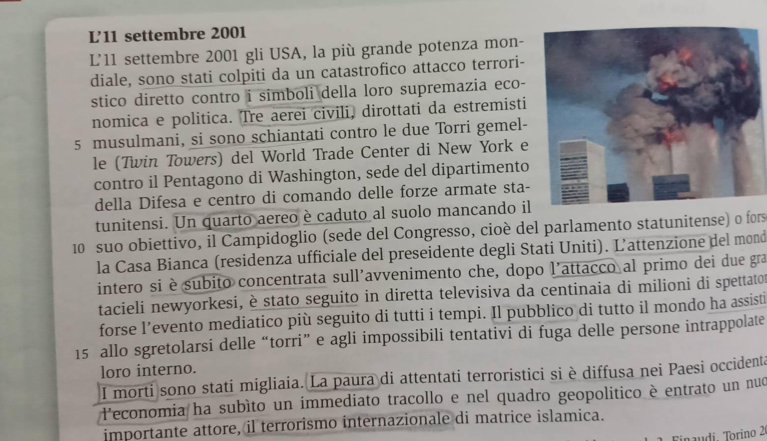 L’'11 settembre 2001 
L'11 settembre 2001 gli USA, la più grande potenza mon- 
diale, sono stati colpiti da un catastrofico attacco terrori- 
stico diretto contro i simboli della loro supremazia eco- 
nomica e politica. Tre aerei civili, dirottati da estremisti 
5 musulmani, si sono schiantati contro le due Torri gemel- 
le (Twin Towers) del World Trade Center di New York e 
contro il Pentagono di Washington, sede del dipartimento 
della Difesa e centro di comando delle forze armate sta- 
tunitensi. Un quarto aereo è caduto al suolo mancando il
10 suo obiettivo, il Campidoglio (sede del Congresso, cioè del parlamento statunitense) o fors 
la Casa Bianca (residenza ufficiale del preseidente degli Stati Uniti). Ľ’attenzione del mond 
intero si è subito concentrata sull'avvenimento che, dopo l'attacco al primo dei due gra 
tacieli newyorkesi, è stato seguito in diretta televisiva da centinaia di milioni di spettator 
forse l’evento mediatico più seguito di tutti i tempi. Il pubblico di tutto il mondo ha assisti
15 allo sgretolarsi delle “torri” e agli impossibili tentativi di fuga delle persone intrappolate 
loro interno. 
I morti sono stati migliaia. La paura di attentati terroristici si è diffusa nei Paesi occidenta 
leconomia ha subíto un immediato tracollo e nel quadro geopolitico è entrato un nuo 
importante attore, il terrorismo internazionale di matrice islamica. 
inaudi Torino 2