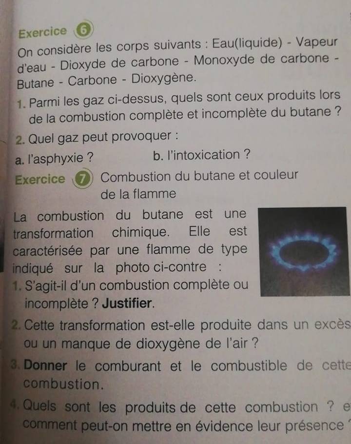 On considère les corps suivants : Eau(liquide) - Vapeur 
d'eau - Dioxyde de carbone - Monoxyde de carbone - 
Butane - Carbone - Dioxygène. 
1. Parmi les gaz ci-dessus, quels sont ceux produits lors 
de la combustion complète et incomplète du butane ? 
2. Quel gaz peut provoquer : 
a. l'asphyxie ? b. l'intoxication ? 
Exercice 7 Combustion du butane et couleur 
de la flamme 
La combustion du butane est une 
transformation chimique. Elle est 
caractérisée par une flamme de type 
indiqué sur la photo ci-contre : 
1. S'agit-il d'un combustion complète ou 
incomplète ? Justifier. 
2. Cette transformation est-elle produite dans un excès 
ou un manque de dioxygène de l'air ? 
3. Donner le comburant et le combustible de cette 
combustion. 
4. Quels sont les produits de cette combustion ? e 
comment peut-on mettre en évidence leur présence :