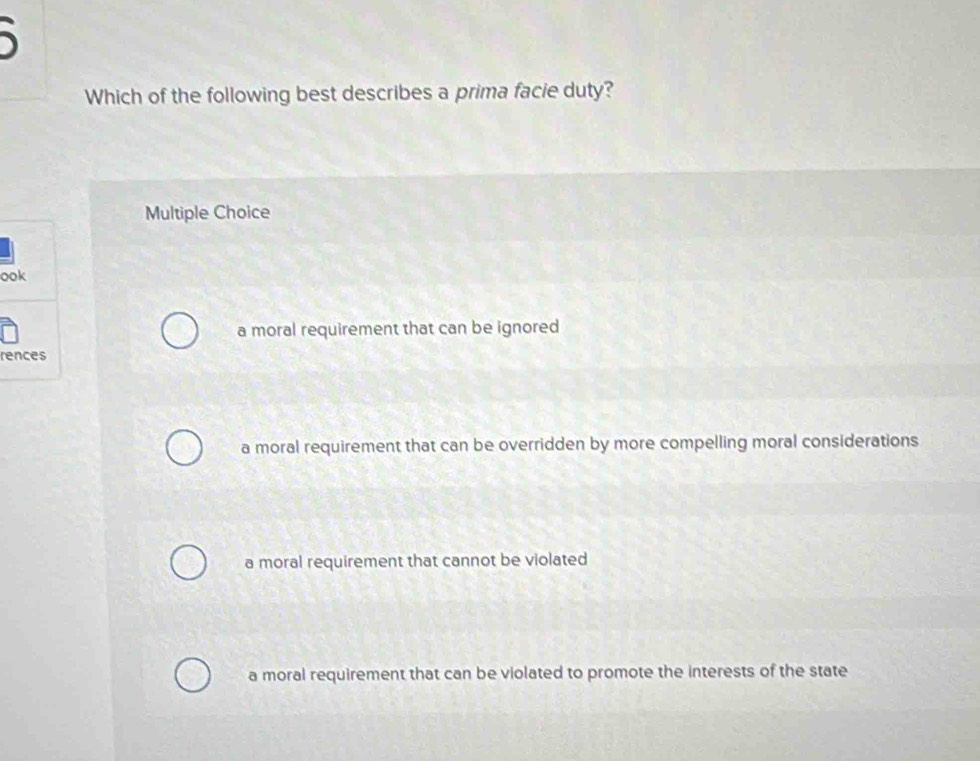 Which of the following best describes a prima facie duty?
Multiple Choice
ook
a moral requirement that can be ignored
rences
a moral requirement that can be overridden by more compelling moral considerations
a moral requirement that cannot be violated
a moral requirement that can be violated to promote the interests of the state