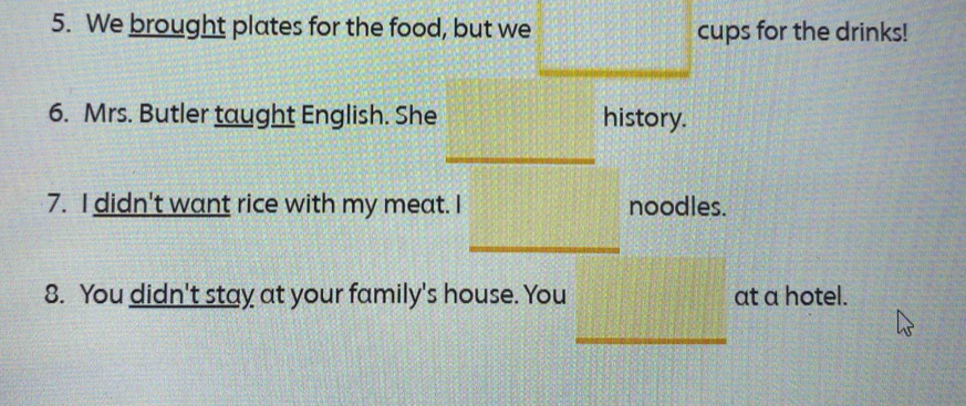 We brought plates for the food, but we cups for the drinks! 
6. Mrs. Butler taught English. She history. 
7. I didn't want rice with my meat. I noodles. 
8. You didn't stay at your family's house. You at a hotel. 
_