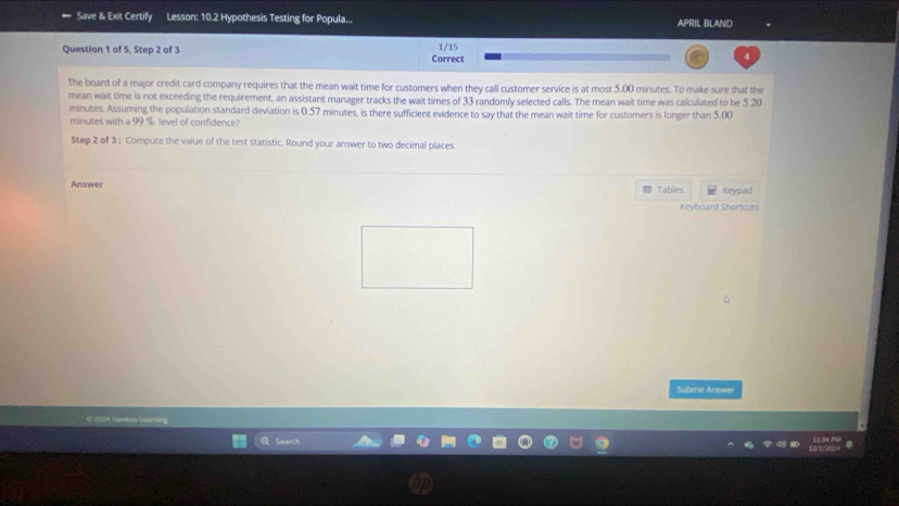 Save & Exit Certify Lesson: 10.2 Hypothesis Testing for Popula... APRIL BLAND 
1/15 
Question 1 of 5, Step 2 of 3 Correct 
The board of a major credit card company requires that the mean wait time for customers when they call customer service is at most 5.00 minutes. To make sure that the 
mean wait time is not exceeding the requirement, an assistant manager tracks the wait times of 33 randomly selected calls. The mean wait time was calculated to be 5.20
minutes. Assuming the population standard deviation is 0.57 minutes, is there sufficient evidence to say that the mean wait time for customers is longer than 5.00
minutes with a 99 % level of confidence? 
Step 2 of 3 : Compute the value of the test statistic. Round your answer to two decimal places. 
Answer Tables Keypad 
Keyboard Shortcuts 
Submit Answer