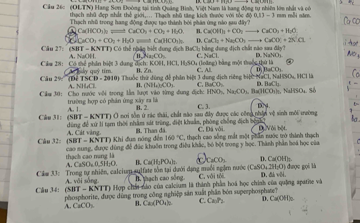 Ca(HCO_3)_2. D. CaO+H_2O= to Ca(OH)_2.
Câu 26: (OLTN) Hang Sơn Đoòng tại tỉnh Quảng Bình, Việt Nam là hang động tự nhiên lớn nhất và có
thạch nhũ đẹp nhất thế giới,... Thạch nhũ tăng kích thước với tốc d 0,13-3mm mỗi năm.
Thạch nhũ trong hang động được tạo thành bởi phản ứng nào sau đây?
a Ca(HCO_3)_2leftharpoons CaCO_3+CO_2+H_2O. B. Ca(OH)_2+CO_2to CaCO_3+H_2O.
CaCO_3+CO_2+H_2Oleftharpoons Ca(HCO_3)_2. D. CaCl_2+Na_2CO_3to CaCO3+2N.Cl.
Câu 27: (SBT - KNTT) Có thể nhận biết dung dịch BaCl_2 bằng dung dịch chất nào sau fO_3 ?
A. NaOH. B. Na_2CO_3. C. NaCl. D. NaNO_3.
Câu 28: Có thể phân biệt 3 dung dịch: K OH,HCl,H_2SO 4 (loãng) bằng một thuốc thử là
A. giây quỷ tím. B. Zn. C. Al. D BaCO_3.
Câầu 29: '(Để TSCĐ - 2010) Thuốc thử dùng để phân biệt 3 dung dịch riêng biệt: NaCl, Na HSO_4 HCII
A. NH₄Cl. B. (NH_4)_2CO_3. C. BaCO_3. D. BaCl_2.
Câu 30: Cho nước vôi trong lần lượt vào từng dung dịch: HNO_3,Na_2CO_3,Ba(HCO_3)_2 NaHSO_4. số
trường hợp có phản ứng xảy ra là
A. 1. B. 2. C. 3. D. 4.
Câu 31: (SBT - KNTT) Ở nơi tồn ứ rác thải, chất nào sau đây được các công nhận vệ sinh môi trường
dùng để xử lí tạm thời nhằm sát trùng, diệt khuẩn, phòng chống dịch bệnh?
A. Cát vàng. B. Than đá. C. Đá vôi. Di Vôi bột.
Câu 32: (SBT - KNTT) Khi đụn nóng đến 160°C , thạch cao sống mất một phần nước trở thành thạch
cao nung, được dùng đề đúc khuôn trong điêu khắc, bó bột trong y học. Thành phần hoá học của   
thạch cao nung là
A. C aSO_4.0,5H_2O. B. Ca(H_2PO_4)_2. C CaCO_3. D. Ca(OH)_2.
Câu 33: Trong tự nhiên, calcium sulfate tồn tại dưới dạng muối ngậm nước (CaSO_4.2H_2O) được gọi là
A. vôi sống. B. thạch cao sống. C. vôi tôi. D. đá vôi.
Câu 34: (SBT - KNTT) Hợp chất nào của calcium là thành phần hoá học chính của quặng apatite và
phosphorite, được dùng trong công nghiệp sản xuất phân bón superphosphate?
A. CaCO3. B. Ca_3(PO_4)_2. C. Ca_3P_2. D. Ca(OH)_2.