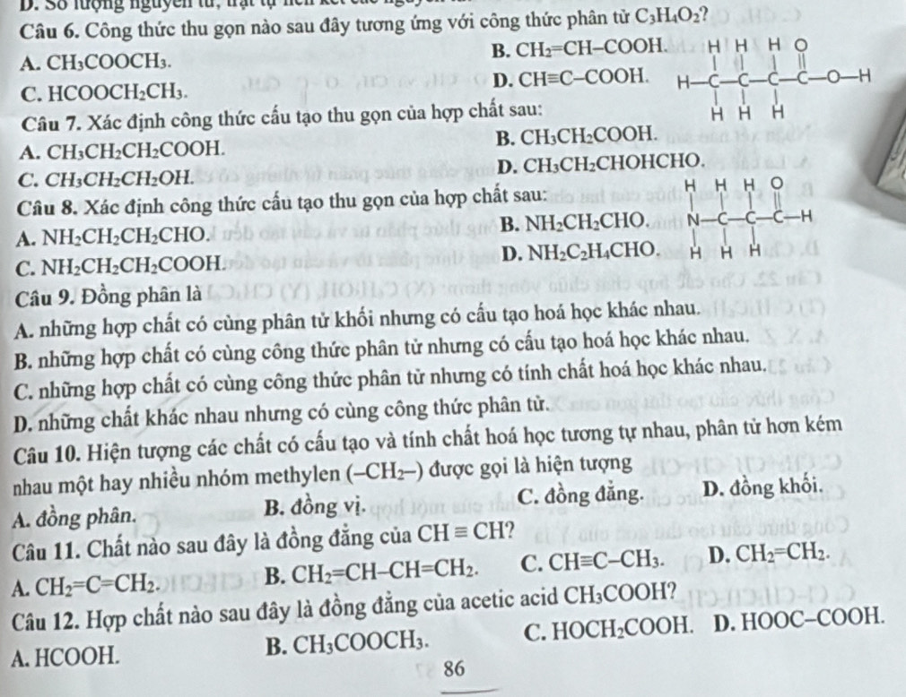 Số luợng nguyen từ, nạt tự nei
Câu 6. Công thức thu gọn nào sau đây tương ứng với công thức phân tử C_3H_4O_2 2
A. CH_3COOCH_3.
B. CH_2=CH-COOH.
C.HCOOCH_2CH_3.
D. CHequiv C-COOH.
Câu 7. Xác định công thức cấu tạo thu gọn của hợp chất sau:
B. CH_3CH_2COOH.
A. CH_3CH_2CH_2COOH.
D. CH_3CH_2
C. CH_3CH_2CH_2OH. CHOHCHO.
H H H
Câu 8. Xác định công thức cấu tạo thu gọn của hợp chất sau: 16
A. NH_2CH_2CH_2CHO.
B. NH_2CH_2 CHO. N beginarrayr |-C-c-c-Hendarray r=1
C. NH_2CH_2CH_2COOH.
D. NH_2C_2H_4 CI [0 H H H
Câu 9. Đồng phân là
A. những hợp chất có cùng phân tử khối nhưng có cấu tạo hoá học khác nhau.
B. những hợp chất có cùng công thức phân tử nhưng có cấu tạo hoá học khác nhau.
C. những hợp chất có cùng công thức phân tử nhưng có tính chất hoá học khác nhau.
D. những chất khác nhau nhưng có cùng công thức phân tử.
Câu 10. Hiện tượng các chất có cấu tạo và tính chất hoá học tương tự nhau, phân tử hơn kém
nhau một hay nhiều nhóm methylen (-CH_2-) được gọi là hiện tượng
C. đồng đẳng.
A. đồng phân. B. đồng vị. D. đồng khối.
Câu 11. Chất nào sau đây là đồng đẳng của CHequiv CH ?
B. CH_2=CH-CH=CH_2. C. CHequiv C-CH_3. D. CH_2=CH_2.
A. CH_2=C=CH_2. CH_3COOH 2
Câu 12. Hợp chất nào sau đây là đồng đẳng của acetic acid
A. HCOOH.
B. CH_3COOCH_3. C. HOCH_2COOH. D.HOOC-COOH.
86