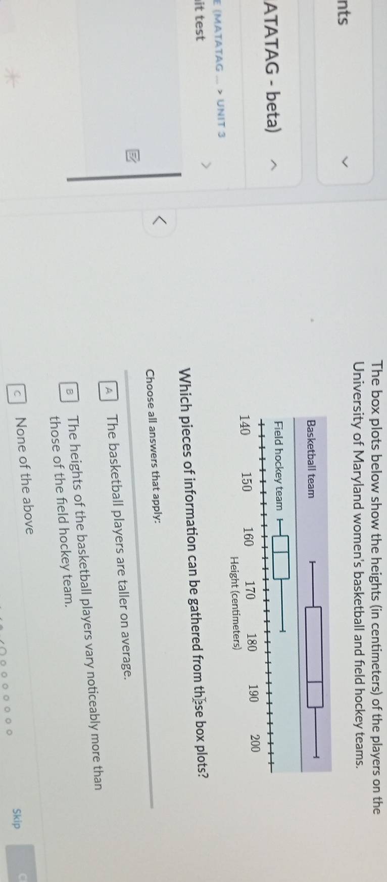 The box plots below show the heights (in centimeters) of the players on the
University of Maryland women's basketball and field hockey teams.
nts
ATATAG - beta) 
E (MATATAG ... > UNIT 3 
it test
Which pieces of information can be gathered from these box plots?
Choose all answers that apply:
A The basketball players are taller on average.
The heights of the basketball players vary noticeably more than
those of the field hockey team.
C None of the above
Skip C