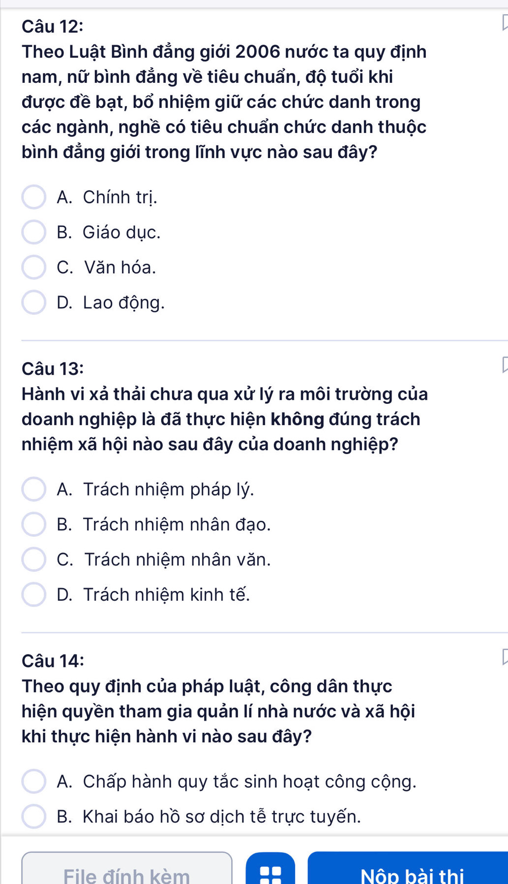 Theo Luật Bình đẳng giới 2006 nước ta quy định
nam, nữ bình đẳng về tiêu chuẩn, độ tuổi khi
được đề bạt, bổ nhiệm giữ các chức danh trong
các ngành, nghề có tiêu chuẩn chức danh thuộc
bình đẳng giới trong lĩnh vực nào sau đây?
A. Chính trị.
B. Giáo dục.
C. Văn hóa.
D. Lao động.
Câu 13:
Hành vi xả thải chưa qua xử lý ra môi trường của
doanh nghiệp là đã thực hiện không đúng trách
nhiệm xã hội nào sau đây của doanh nghiệp?
A. Trách nhiệm pháp lý.
B. Trách nhiệm nhân đạo.
C. Trách nhiệm nhân văn.
D. Trách nhiệm kinh tế.
Câu 14:
Theo quy định của pháp luật, công dân thực
hiện quyền tham gia quản lí nhà nước và xã hội
khi thực hiện hành vi nào sau đây?
A. Chấp hành quy tắc sinh hoạt công cộng.
B. Khai báo hồ sơ dịch tễ trực tuyến.
File đính kèm Nộp bài thi