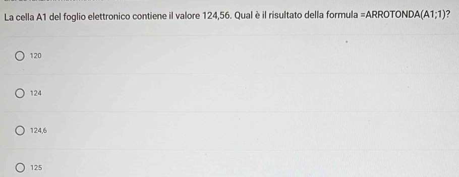 La cella A1 del foglio elettronico contiene il valore 124,56. Qual è il risultato della formula =ARROTOND. A(A1;1) ?
120
124
124,6
125