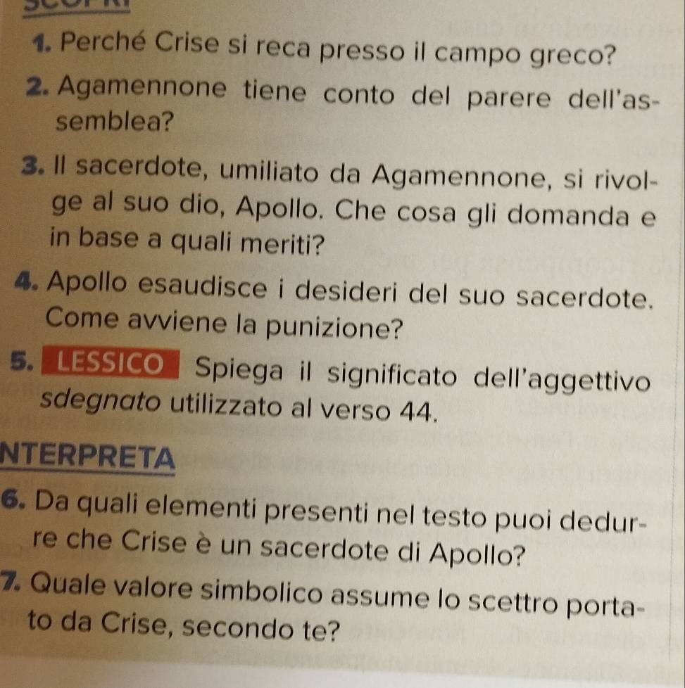 Perché Crise si reca presso il campo greco? 
2. Agamennone tiene conto del parere dell'as- 
semblea? 
3. Il sacerdote, umiliato da Agamennone, si rivol- 
ge al suo dio, Apollo. Che cosa gli domanda e 
in base a quali meriti? 
4 Apollo esaudisce i desideri del suo sacerdote. 
Come avviene la punizione? 
5. LESSICO Spiega il significato dell'aggettivo 
sdegnato utilizzato al verso 44. 
NTERPRETA 
6. Da quali elementi presenti nel testo puoi dedur- 
re che Crise è un sacerdote di Apollo? 
7. Quale valore simbolico assume lo scettro porta- 
to da Crise, secondo te?