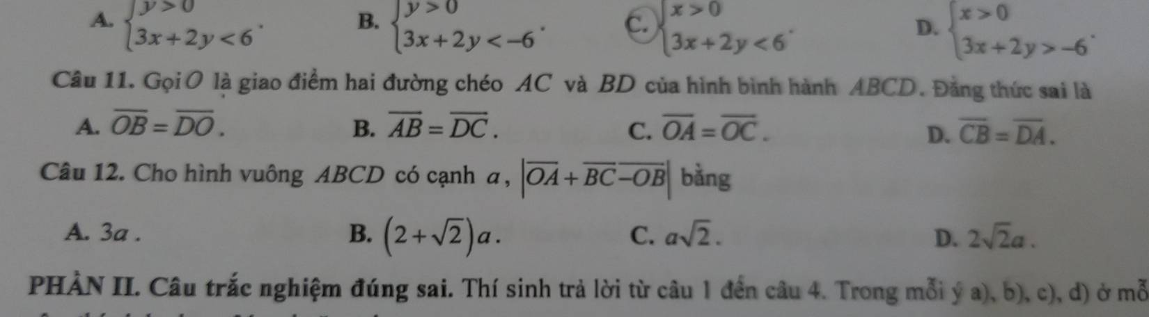 A. beginarrayl y>0 3x+2y<6endarray..
B. beginarrayl y>0 3x+2y .
C. beginarrayl x>0 3x+2y<6endarray..
D. beginarrayl x>0 3x+2y>-6endarray.. 
Câu 11. Gọi O là giao điểm hai đường chéo AC và BD của hình bình hành ABCD. Đằng thức sai là
A. overline OB=overline DO. B. overline AB=overline DC. C. overline OA=overline OC. overline CB=overline DA. 
D.
Câu 12. Cho hình vuông ABCD có cạnh a, |overline OA+overline BCoverline -OB| bằng
B.
A. 3a . (2+sqrt(2))a. 2sqrt(2)a.
C. asqrt(2). D.
PHÀN II. Câu trắc nghiệm đúng sai. Thí sinh trả lời từ câu 1 đến câu 4. Trong mỗi ý a), b), c), d) ở mwidehat C.